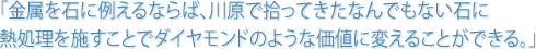 「金属を石に例えるならば、川原で拾ってきたなんでもない石に熱処理を施すことでダイヤモンドのような価値に変えることできる。」
